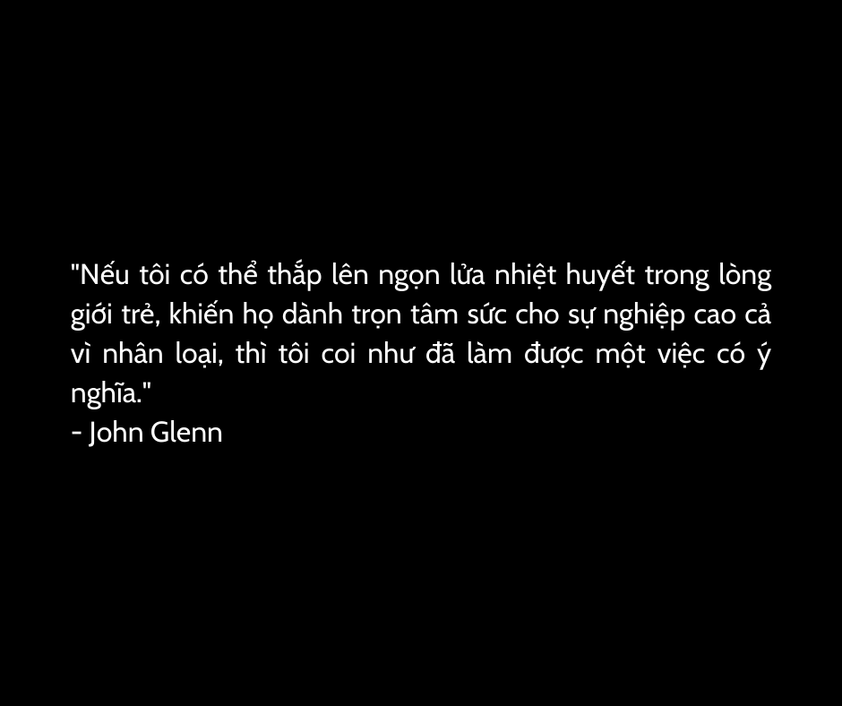 "Nếu tôi có thể thắp lên ngọn lửa nhiệt huyết trong lòng giới trẻ, khiến họ dành trọn tâm sức cho sự nghiệp cao cả vì nhân loại, thì tôi coi như đã làm được một việc có ý nghĩa."
- John Glenn