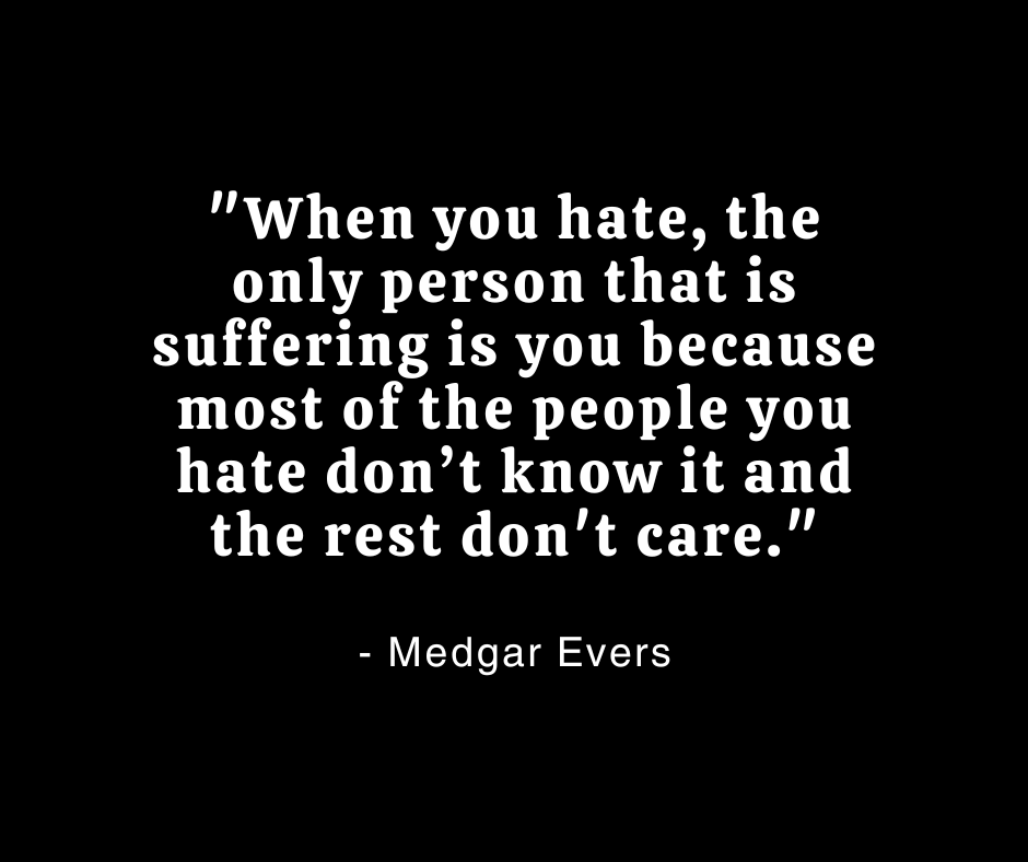 "When you hate, the only person that is suffering is you because most of the people you hate don’t know it and the rest don't care."

- Medgar Evers