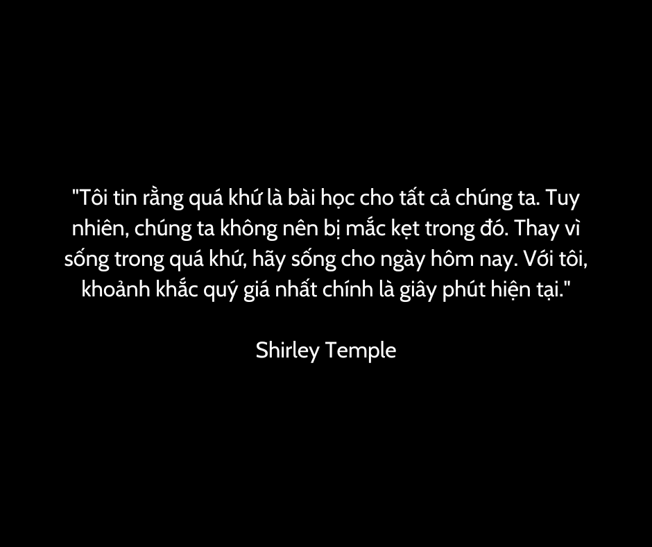 "Tôi tin rằng quá khứ là bài học cho tất cả chúng ta. Tuy nhiên, chúng ta không nên bị mắc kẹt trong đó. Thay vì sống trong quá khứ, hãy sống cho ngày hôm nay. Với tôi, khoảnh khắc quý giá nhất chính là giây phút hiện tại."

Shirley Temple