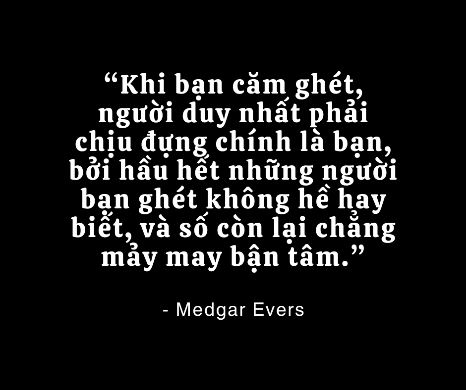 “Khi bạn căm ghét, người duy nhất phải chịu đựng chính là bạn, bởi hầu hết những người bạn ghét không hề hay biết, và số còn lại chẳng mảy may bận tâm.”

- Medgar Evers