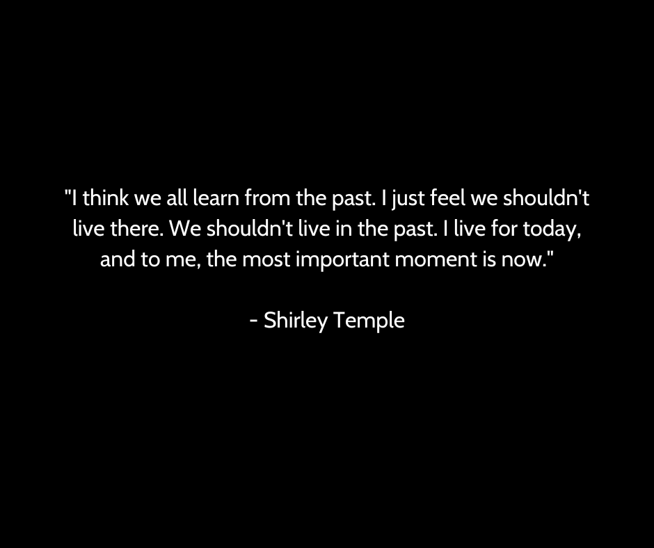 "I think we all learn from the past. I just feel we shouldn't live there. We shouldn't live in the past. I live for today, and to me, the most important moment is now."

- Shirley Temple